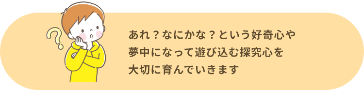 あれ？なにかな？という好奇心や夢中になって遊び込む探究心を大切に育んでいきます